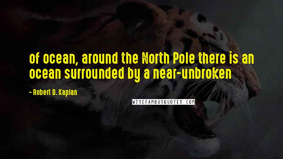 Robert D. Kaplan Quotes: of ocean, around the North Pole there is an ocean surrounded by a near-unbroken