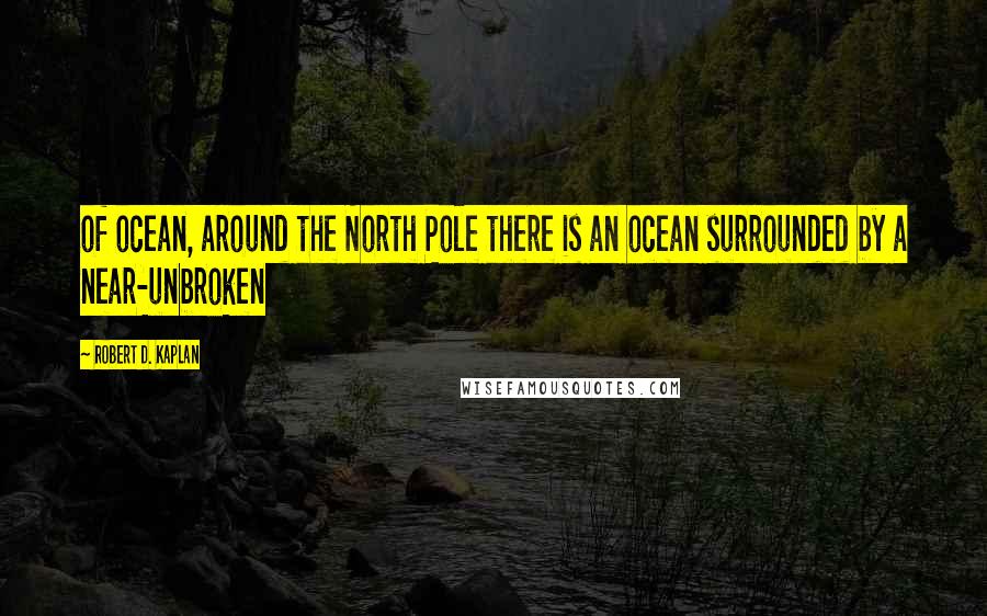 Robert D. Kaplan Quotes: of ocean, around the North Pole there is an ocean surrounded by a near-unbroken