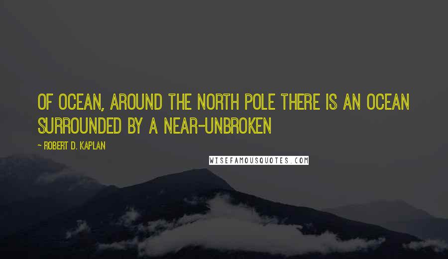 Robert D. Kaplan Quotes: of ocean, around the North Pole there is an ocean surrounded by a near-unbroken