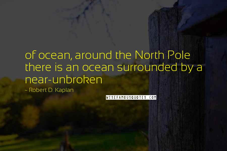 Robert D. Kaplan Quotes: of ocean, around the North Pole there is an ocean surrounded by a near-unbroken