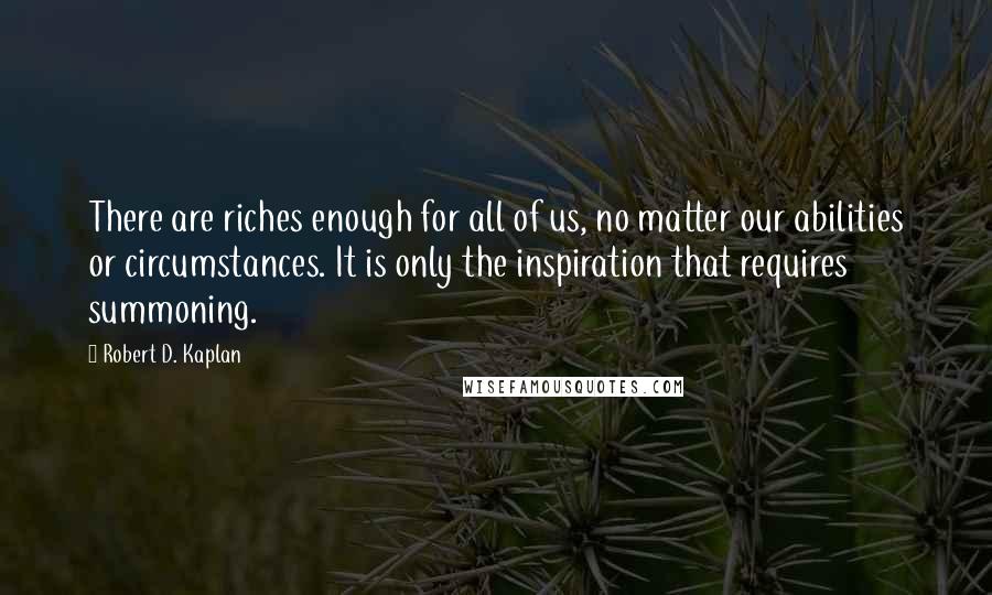 Robert D. Kaplan Quotes: There are riches enough for all of us, no matter our abilities or circumstances. It is only the inspiration that requires summoning.