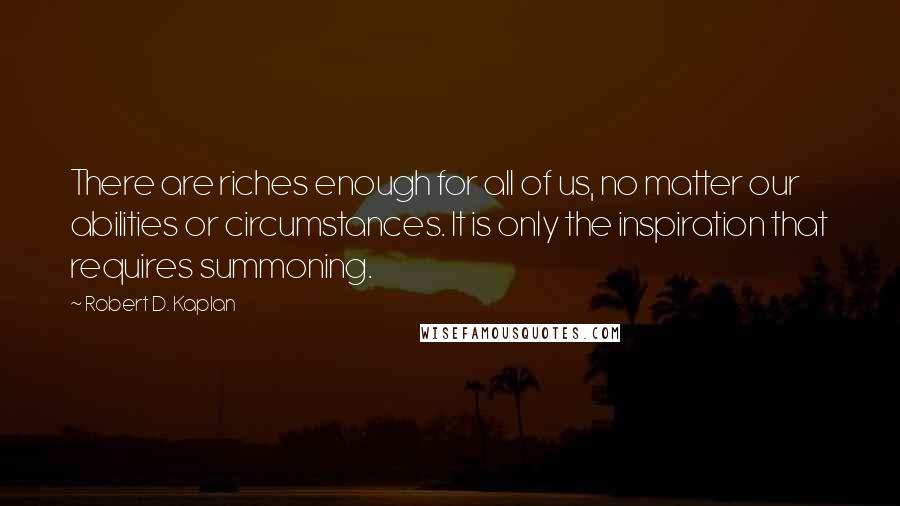 Robert D. Kaplan Quotes: There are riches enough for all of us, no matter our abilities or circumstances. It is only the inspiration that requires summoning.