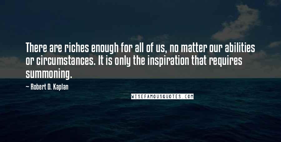 Robert D. Kaplan Quotes: There are riches enough for all of us, no matter our abilities or circumstances. It is only the inspiration that requires summoning.