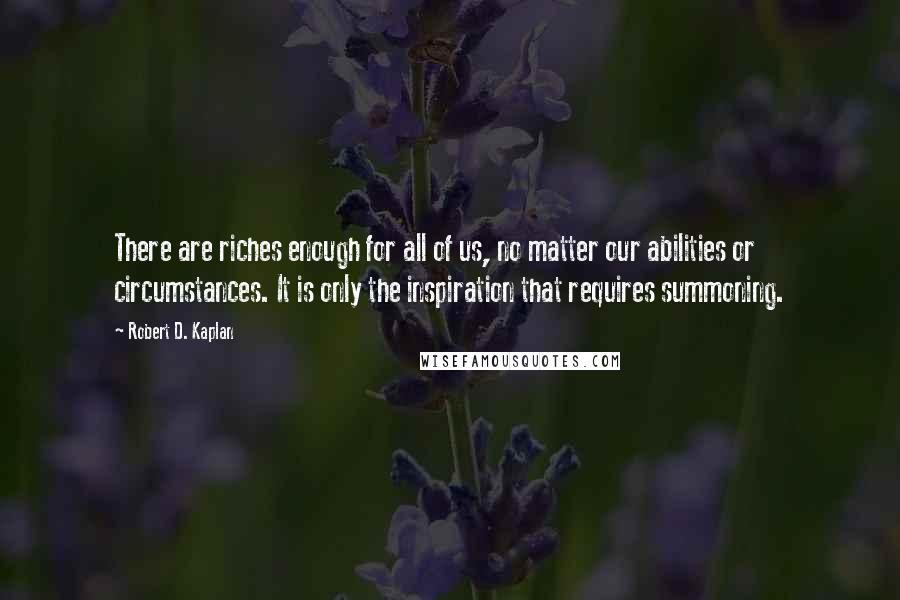 Robert D. Kaplan Quotes: There are riches enough for all of us, no matter our abilities or circumstances. It is only the inspiration that requires summoning.