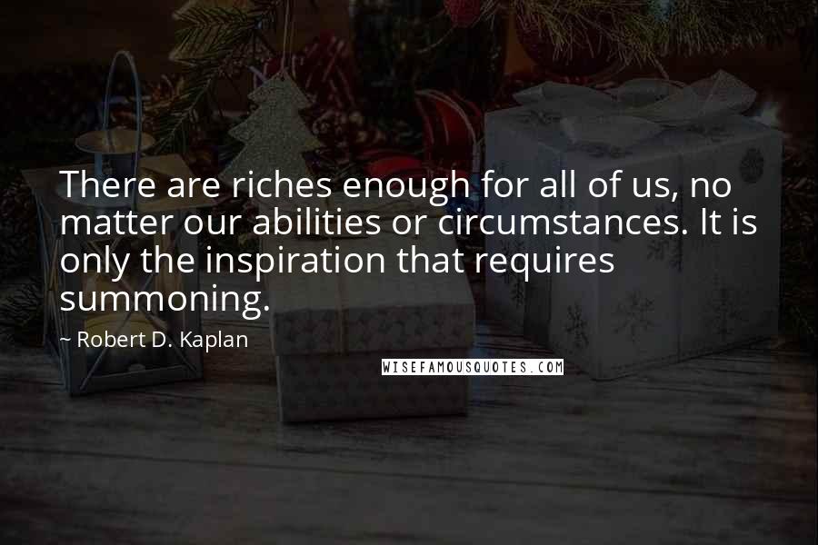 Robert D. Kaplan Quotes: There are riches enough for all of us, no matter our abilities or circumstances. It is only the inspiration that requires summoning.