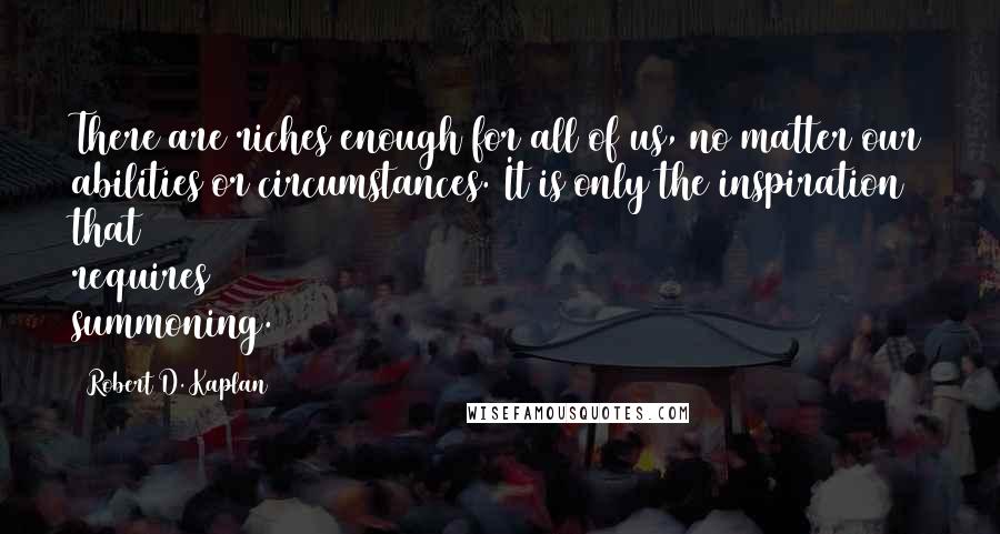 Robert D. Kaplan Quotes: There are riches enough for all of us, no matter our abilities or circumstances. It is only the inspiration that requires summoning.