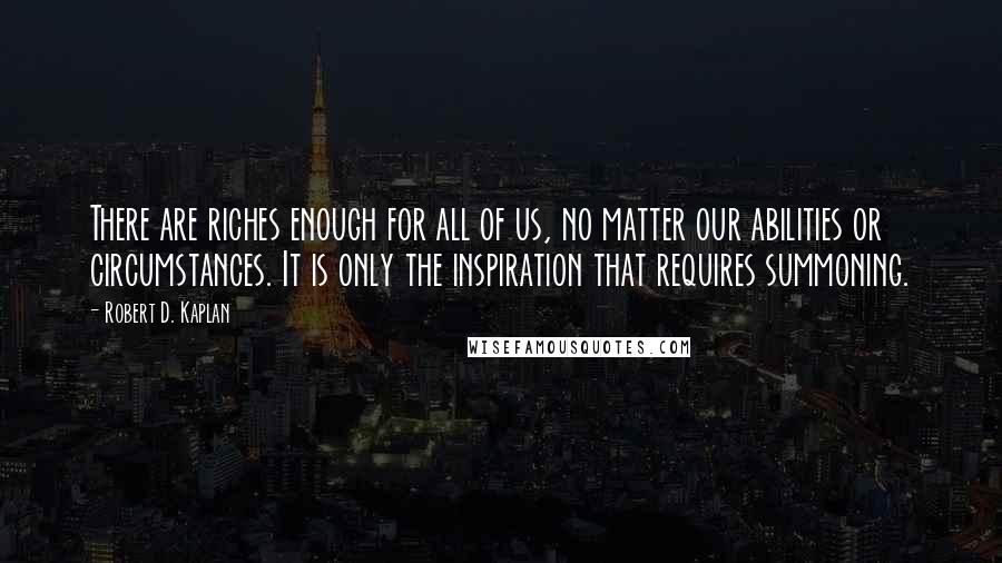 Robert D. Kaplan Quotes: There are riches enough for all of us, no matter our abilities or circumstances. It is only the inspiration that requires summoning.