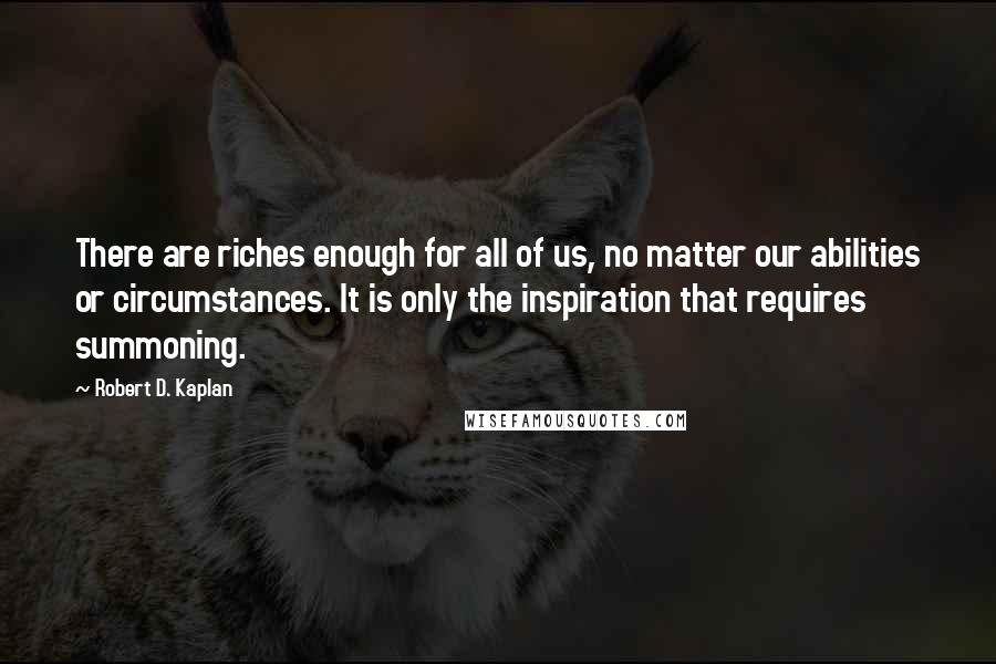 Robert D. Kaplan Quotes: There are riches enough for all of us, no matter our abilities or circumstances. It is only the inspiration that requires summoning.