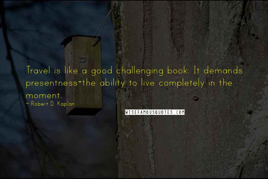 Robert D. Kaplan Quotes: Travel is like a good challenging book: It demands presentness-the ability to live completely in the moment.
