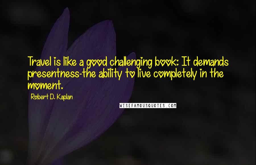 Robert D. Kaplan Quotes: Travel is like a good challenging book: It demands presentness-the ability to live completely in the moment.