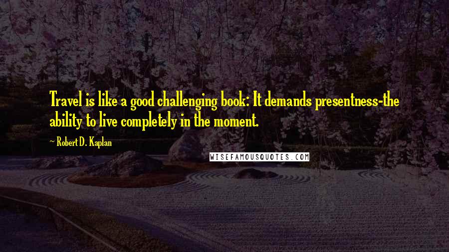 Robert D. Kaplan Quotes: Travel is like a good challenging book: It demands presentness-the ability to live completely in the moment.