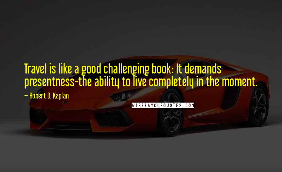 Robert D. Kaplan Quotes: Travel is like a good challenging book: It demands presentness-the ability to live completely in the moment.