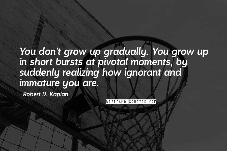 Robert D. Kaplan Quotes: You don't grow up gradually. You grow up in short bursts at pivotal moments, by suddenly realizing how ignorant and immature you are.