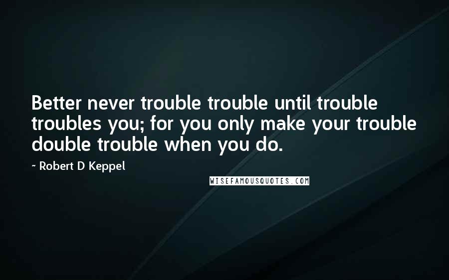 Robert D Keppel Quotes: Better never trouble trouble until trouble troubles you; for you only make your trouble double trouble when you do.