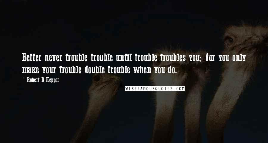 Robert D Keppel Quotes: Better never trouble trouble until trouble troubles you; for you only make your trouble double trouble when you do.