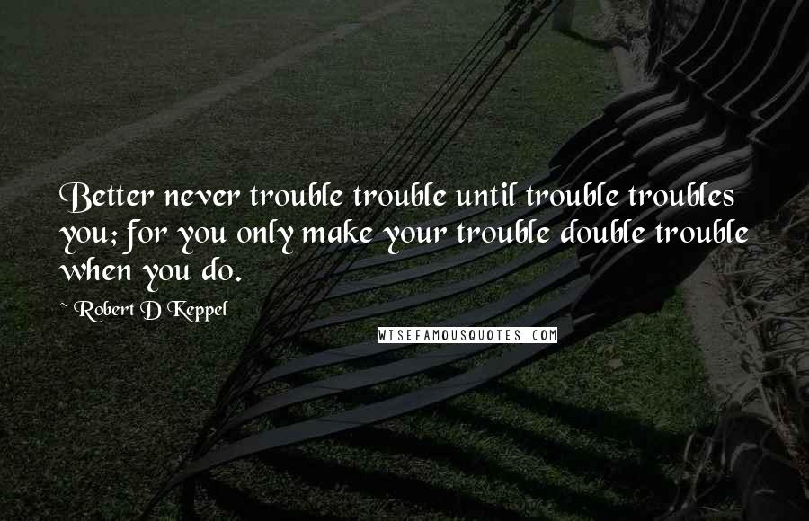 Robert D Keppel Quotes: Better never trouble trouble until trouble troubles you; for you only make your trouble double trouble when you do.