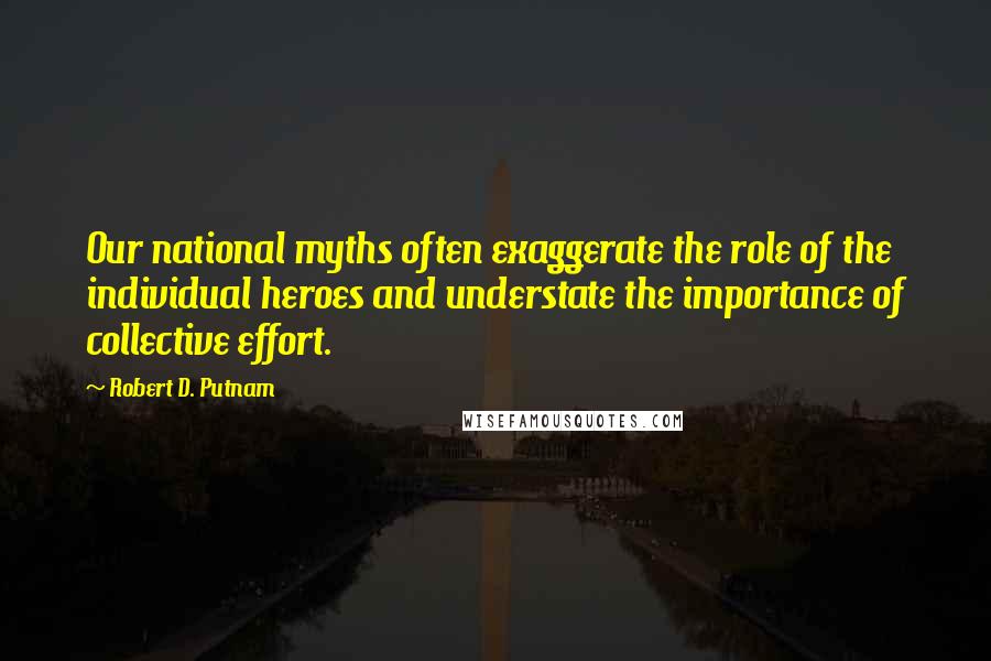 Robert D. Putnam Quotes: Our national myths often exaggerate the role of the individual heroes and understate the importance of collective effort.