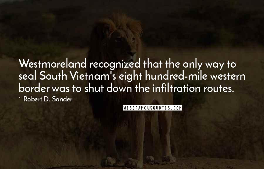 Robert D. Sander Quotes: Westmoreland recognized that the only way to seal South Vietnam's eight hundred-mile western border was to shut down the infiltration routes.
