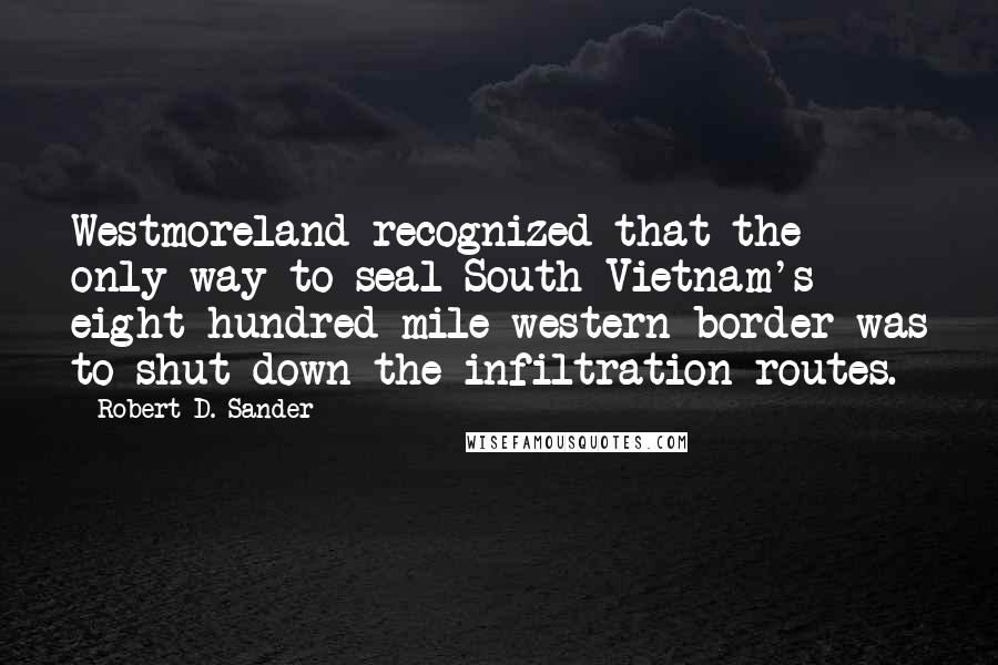 Robert D. Sander Quotes: Westmoreland recognized that the only way to seal South Vietnam's eight hundred-mile western border was to shut down the infiltration routes.