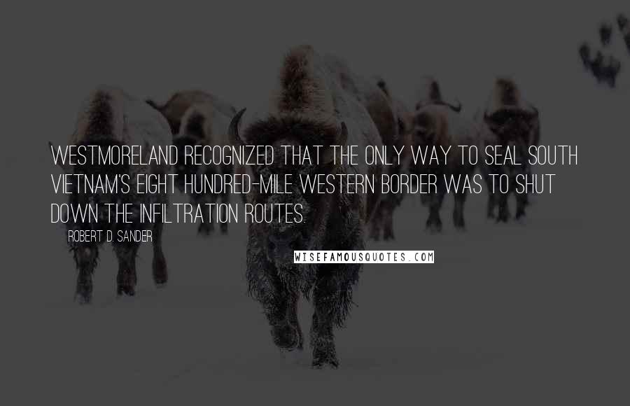 Robert D. Sander Quotes: Westmoreland recognized that the only way to seal South Vietnam's eight hundred-mile western border was to shut down the infiltration routes.