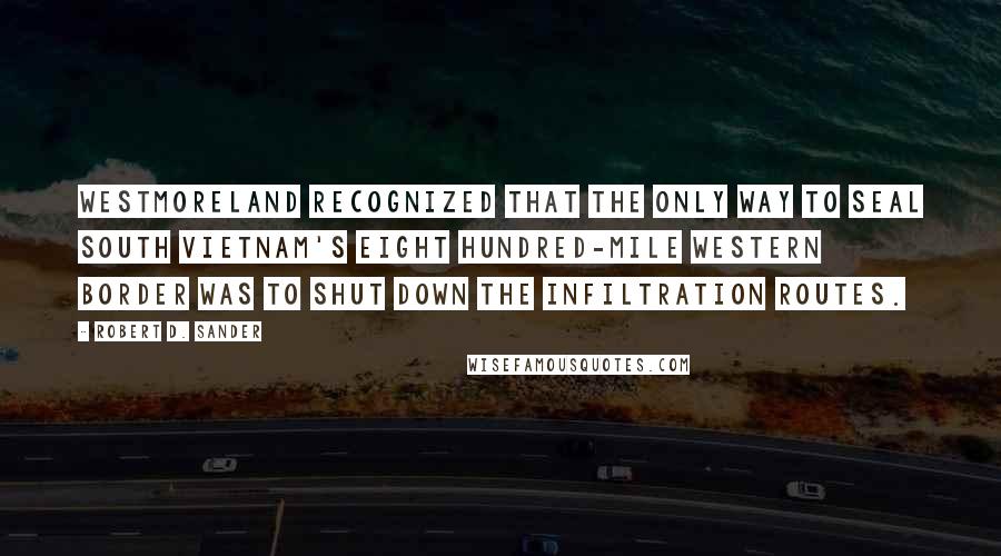 Robert D. Sander Quotes: Westmoreland recognized that the only way to seal South Vietnam's eight hundred-mile western border was to shut down the infiltration routes.