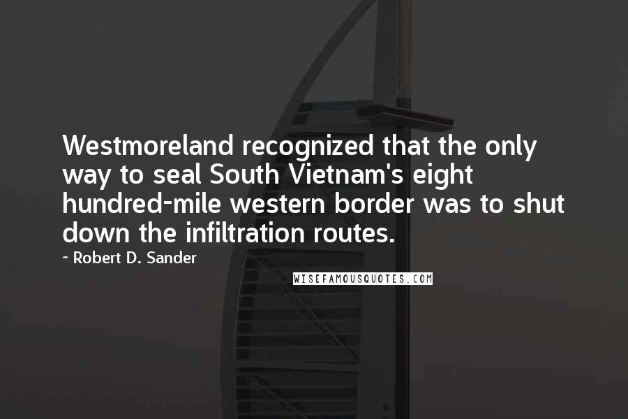 Robert D. Sander Quotes: Westmoreland recognized that the only way to seal South Vietnam's eight hundred-mile western border was to shut down the infiltration routes.