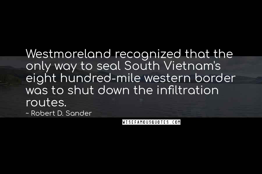 Robert D. Sander Quotes: Westmoreland recognized that the only way to seal South Vietnam's eight hundred-mile western border was to shut down the infiltration routes.