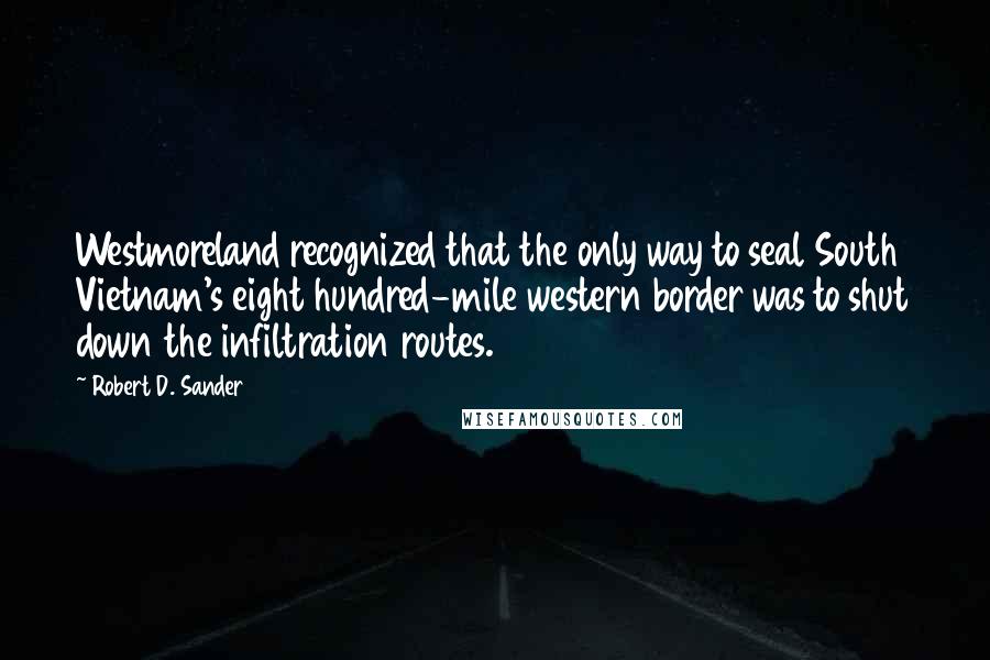 Robert D. Sander Quotes: Westmoreland recognized that the only way to seal South Vietnam's eight hundred-mile western border was to shut down the infiltration routes.
