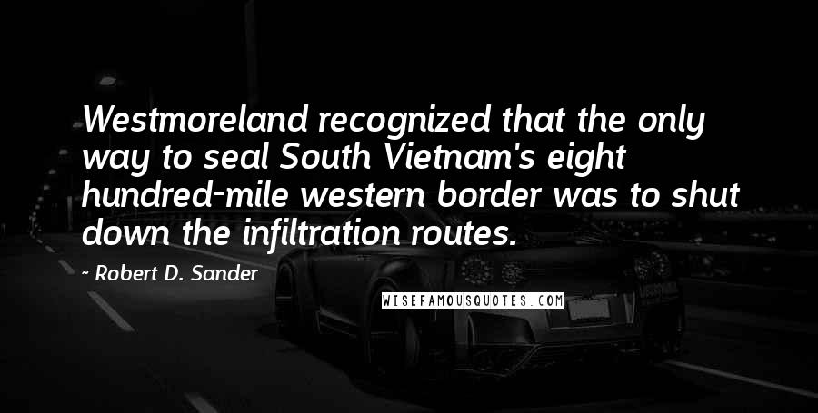 Robert D. Sander Quotes: Westmoreland recognized that the only way to seal South Vietnam's eight hundred-mile western border was to shut down the infiltration routes.