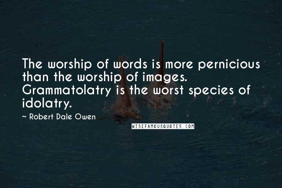 Robert Dale Owen Quotes: The worship of words is more pernicious than the worship of images. Grammatolatry is the worst species of idolatry.