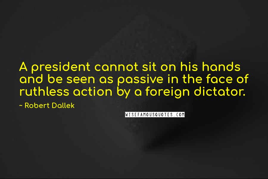 Robert Dallek Quotes: A president cannot sit on his hands and be seen as passive in the face of ruthless action by a foreign dictator.