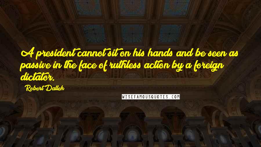 Robert Dallek Quotes: A president cannot sit on his hands and be seen as passive in the face of ruthless action by a foreign dictator.