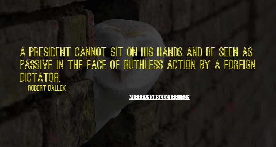 Robert Dallek Quotes: A president cannot sit on his hands and be seen as passive in the face of ruthless action by a foreign dictator.