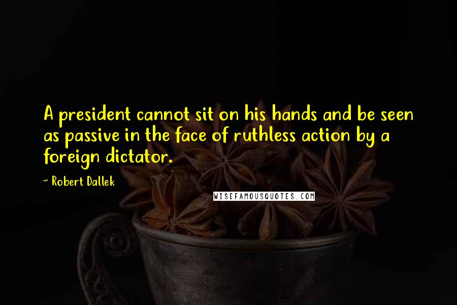 Robert Dallek Quotes: A president cannot sit on his hands and be seen as passive in the face of ruthless action by a foreign dictator.