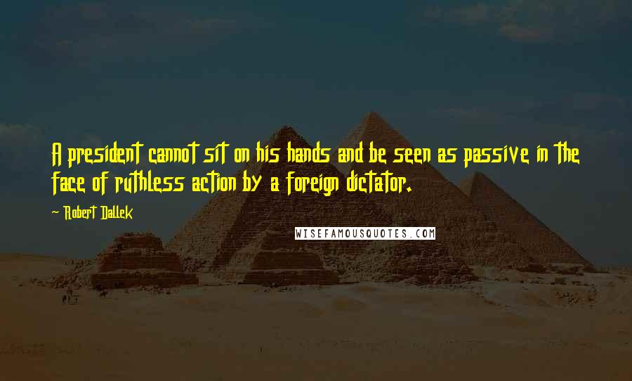 Robert Dallek Quotes: A president cannot sit on his hands and be seen as passive in the face of ruthless action by a foreign dictator.