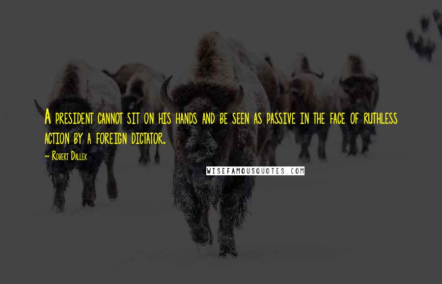 Robert Dallek Quotes: A president cannot sit on his hands and be seen as passive in the face of ruthless action by a foreign dictator.