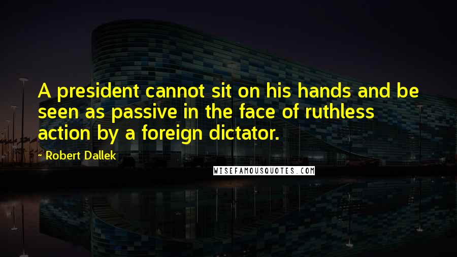 Robert Dallek Quotes: A president cannot sit on his hands and be seen as passive in the face of ruthless action by a foreign dictator.