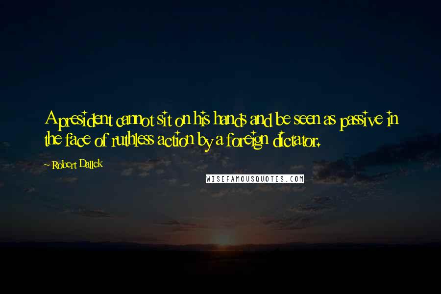 Robert Dallek Quotes: A president cannot sit on his hands and be seen as passive in the face of ruthless action by a foreign dictator.