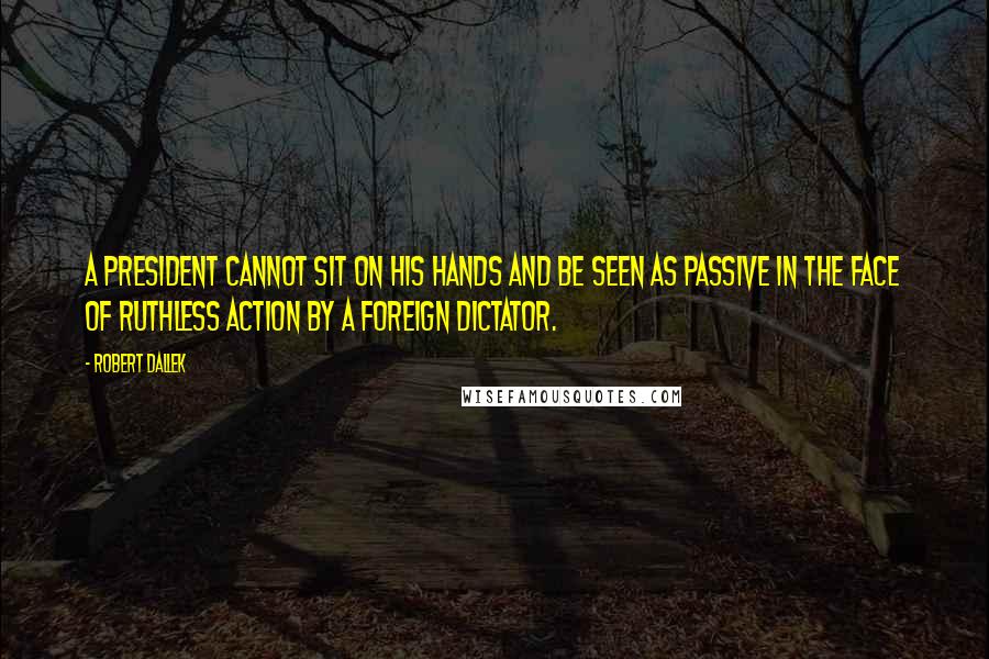 Robert Dallek Quotes: A president cannot sit on his hands and be seen as passive in the face of ruthless action by a foreign dictator.