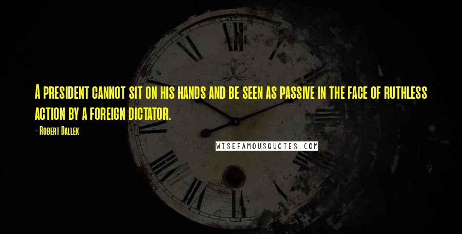 Robert Dallek Quotes: A president cannot sit on his hands and be seen as passive in the face of ruthless action by a foreign dictator.