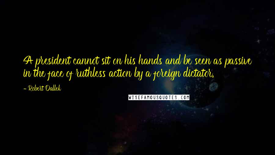 Robert Dallek Quotes: A president cannot sit on his hands and be seen as passive in the face of ruthless action by a foreign dictator.