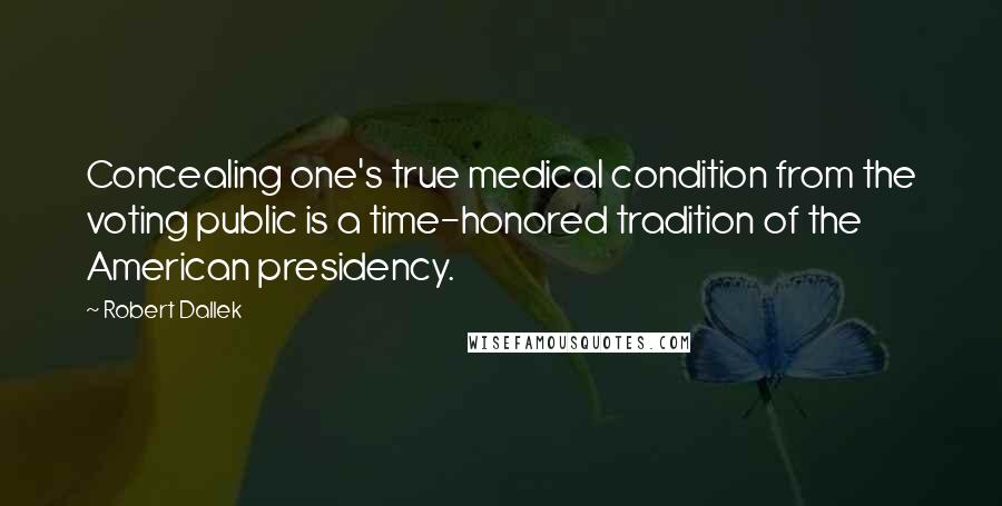 Robert Dallek Quotes: Concealing one's true medical condition from the voting public is a time-honored tradition of the American presidency.