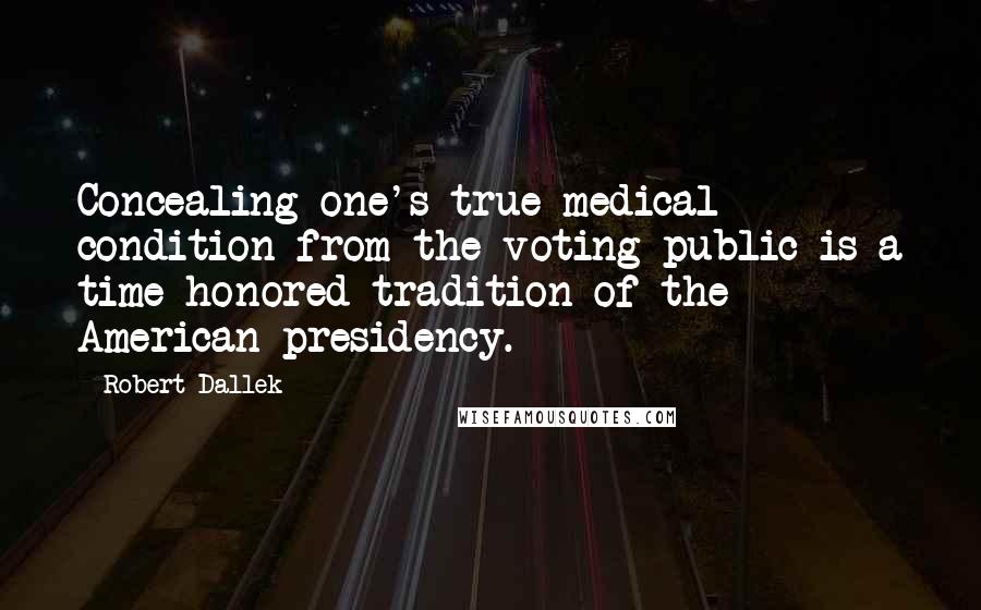 Robert Dallek Quotes: Concealing one's true medical condition from the voting public is a time-honored tradition of the American presidency.