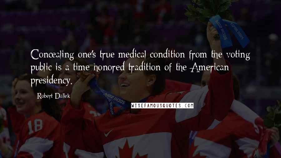 Robert Dallek Quotes: Concealing one's true medical condition from the voting public is a time-honored tradition of the American presidency.