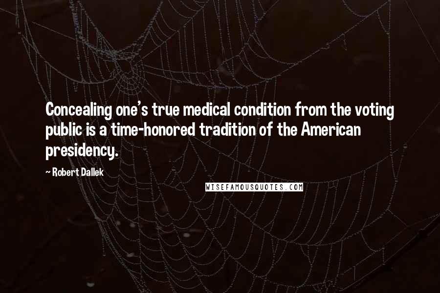 Robert Dallek Quotes: Concealing one's true medical condition from the voting public is a time-honored tradition of the American presidency.