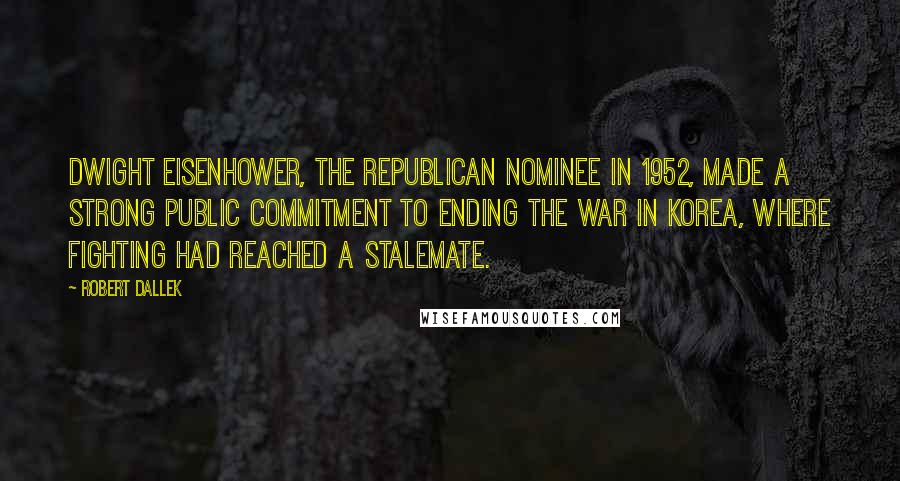 Robert Dallek Quotes: Dwight Eisenhower, the Republican nominee in 1952, made a strong public commitment to ending the war in Korea, where fighting had reached a stalemate.