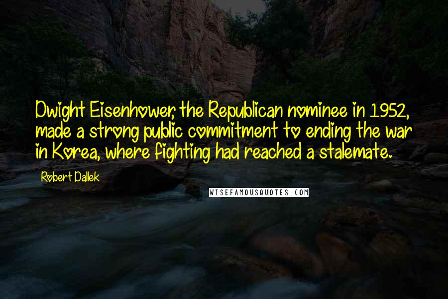 Robert Dallek Quotes: Dwight Eisenhower, the Republican nominee in 1952, made a strong public commitment to ending the war in Korea, where fighting had reached a stalemate.