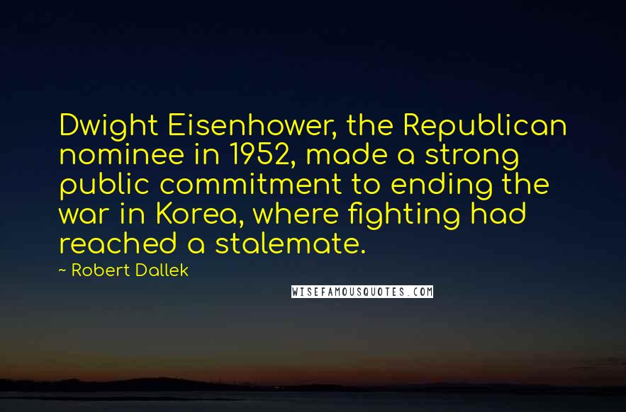 Robert Dallek Quotes: Dwight Eisenhower, the Republican nominee in 1952, made a strong public commitment to ending the war in Korea, where fighting had reached a stalemate.