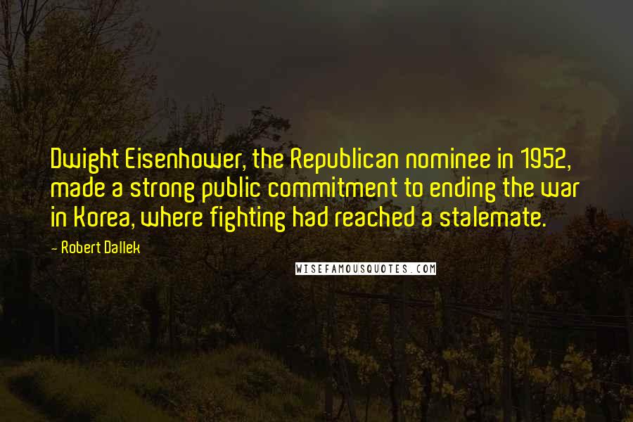 Robert Dallek Quotes: Dwight Eisenhower, the Republican nominee in 1952, made a strong public commitment to ending the war in Korea, where fighting had reached a stalemate.