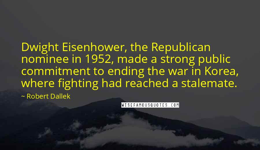 Robert Dallek Quotes: Dwight Eisenhower, the Republican nominee in 1952, made a strong public commitment to ending the war in Korea, where fighting had reached a stalemate.